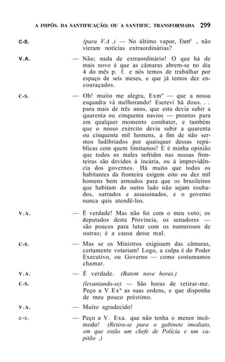 A IMPÔS. DA SANTIFICAÇÃO; OU A SANTIFIC. TRANSFORMADA


C-S.                  (para V.A .) — No último vapor, Exmº , não
                      vieram notícias extraordinárias?
V.A.               — Não; nada de extraordinário! O que há        de
                     mais novo é que as câmaras abrem-se no      dia
                     4 do mês p. f. e nós temos de trabalhar     por
                     espaço de seis meses, e que já temos dez    en-
                     couraçados.
C-S.               — Oh! muito me alegra, Exmº — que a nossa
                     esquadra vá melhorando! Escrevi há dous. . .
                     para mais de três anos, que esta devia subir a
                     quarenta ou cinquenta navios — prontos para
                     em qualquer momento combater, e também
                     que o nosso exército devia subir a quarenta
                     ou cinquenta mil homens, a fim de não ser-
                     mos ludibriados por quaisquer dessas repú-
                     blicas com quem limitamos! E é minha opinião
                     que todos os males sofridos nas nossas fron-
                     teiras são devidos à incúria, ou à imprevidên-
                     cia dos governos. Há muito que todos os
                     habitantes da fronteira exigem oito ou dez mil
                     homens bem armados para que os brasileiros
                     que habitam do outro lado não sejam rouba-
                     dos, surrados e assassinados, e o governo
                     nunca quis atendê-los.
V.A.               — É verdade! Mas não foi com o meu voto; os
                     deputados desta Província, os senadores —
                     são poucos para lutar com os numerosos de
                     outras; é a causa desse mal.
C-S.               — Mas se os Ministros exigissem das câmaras,
                     certamente votariam! Logo, a culpa é do Poder
                     Executivo, ou Governo — como costumamos
                     chamar.
V.A.               — É verdade.    (Batem nove horas.)
C-S.                  (levantando-se) — São horas de retirar-me.
                      Peço a V . E x ª as suas ordens, e que disponha
                      de meu pouco préstimo.
V.A.               — Muito agradecido!
c-s.               — Peço a V. Exa. que não tenha o menor incô-
                     modo! (Retira-se para o gabinete imediato,
                     em que estão um chefe de Polícia e um ca-
                     pitão .)
 