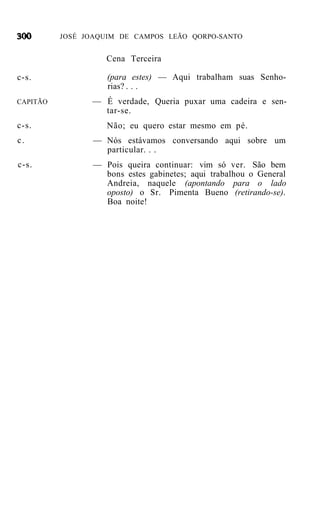 JOSÉ JOAQUIM DE CAMPOS LEÃO QORPO-SANTO


                    Cena Terceira

c-s.                (para estes) — Aqui trabalham suas Senho-
                    rias? . . .
CAPITÃO         — É verdade, Queria puxar uma cadeira e sen-
                  tar-se.
c-s.                Não; eu quero estar mesmo em pé.
c.               — Nós estávamos conversando aqui sobre um
                   particular. . .
c-s.             — Pois queira continuar: vim só ver. São bem
                   bons estes gabinetes; aqui trabalhou o General
                   Andreia, naquele (apontando para o lado
                   oposto) o Sr. Pimenta Bueno (retirando-se).
                   Boa noite!
 