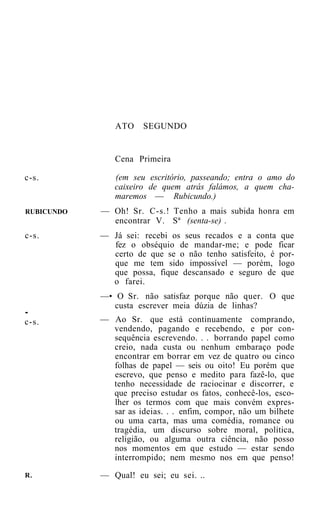 ATO     SEGUNDO


               Cena Primeira

c-s.           (em seu escritório, passeando; entra o amo do
               caixeiro de quem atrás falámos, a quem cha-
               maremos — Rubicundo.)
RUBICUNDO   — Oh! Sr. C-s.! Tenho a mais subida honra em
              encontrar V. Sª (senta-se) .
c-s.        — Já sei: recebi os seus recados e a conta que
              fez o obséquio de mandar-me; e pode ficar
              certo de que se o não tenho satisfeito, é por-
              que me tem sido impossível — porém, logo
              que possa, fique descansado e seguro de que
              o farei.
            —• O Sr. não satisfaz porque não quer. O que
               custa escrever meia dúzia de linhas?
-
c-s.        — Ao Sr. que está continuamente comprando,
              vendendo, pagando e recebendo, e por con-
              sequência escrevendo. . . borrando papel como
              creio, nada custa ou nenhum embaraço pode
              encontrar em borrar em vez de quatro ou cinco
              folhas de papel — seis ou oito! Eu porém que
              escrevo, que penso e medito para fazê-lo, que
              tenho necessidade de raciocinar e discorrer, e
              que preciso estudar os fatos, conhecê-los, esco-
              lher os termos com que mais convém expres-
              sar as ideias. . . enfim, compor, não um bilhete
              ou uma carta, mas uma comédia, romance ou
              tragédia, um discurso sobre moral, política,
              religião, ou alguma outra ciência, não posso
              nos momentos em que estudo — estar sendo
              interrompido; nem mesmo nos em que penso!
R.          — Qual! eu sei; eu sei. ..
 