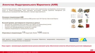Консалтинговая компания с 2005 года выполняет полный спектр маркетинговых исследований, консалтинговые
услуги по бизнес-планированию, поиск партнеров, go-to-market, Customer Experience Management для
промышленных производителей, B2B компаний и торговых представительств.
Основная специализация АИМ
Узкопрофильные исследования промышленных В2В рынков стран СНГ, Балтии и Восточной Европы
Высокий уровень достоверности полученных данных
o Большинство сотрудников агентства имеют опыт работы на промышленных рынках
o Интервью проводятся исключительно штатными специалистами
o Наличие сети квалифицированных экспертов в отраслях
o Глубокая специализация на промышленных рынках
Отраслевые специализации индустрий, более сегментов
АИМ является членом ESOMAR и Украинской Ассоциации Маркетинга, придерживаясь международных
стандартов качества маркетинговых исследований
Наша задача - минимизация управленческих рисков компаний путем обеспечения клиентов объективной рыночной информации
Агентство Индустриального Маркетинга (АИМ)
31.03.2014 Агентство Индустриального Маркетинга / Украина, 1997-2013 АІМ ©2
 