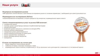 Регулярные исследования рынков
АИМ предлагает количественные и качественные исследования рынков по основным параметрам, с необходимой для клиента регулярностью.
Индивидуальные исследования (Ad-hoc)
специализированные исследования, которые проводятся под конкретные, индивидуальные задачи клиента.
Спектр специализированных услуг на рынках B2B включает:
 конкурентный анализ
 изучение уровня знания бренда компании потребителями/партнерами
 ценовой мониторинг
 выявление уровня лояльности к компании (по методике NPS)
 изучение каналов коммуникации
 определение уровня удовлетворенности
 анализ возможностей выхода на новые рынки
 анализ сырьевой базы производств
 анализ производственных мощностей
 геомаркетинг
В наших исследованиях мы используем
 анализ первичных статистических данных,
 глубинные интервью отраслевых экспертов, а также
 индивидуальные опросы конечных потребителей (от 100 до нескольких тысяч респондентов, в зависимости от поставленной задачи)
Наши услуги
31.03.2014 Агентство Индустриального Маркетинга / Украина, 1997-2013 АІМ ©4
 