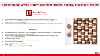  специализация на определении уровня лояльности клиентов (NET PROMOTE SCORES)
 фокусировки на рынках B2B, огромный опыт отраслевых опросов (в структуре AIM)
 предоставление услуг по странам СНГ
 для каждого нашего клиента мы предлагаем выгодные маркетинговые знания, идеи, их внедрение
Контакт-центр Loyalty Factory реализует проекты под ваш отраслевой бизнес
ВИДЫ УСЛУГ
 лидогенерация (обзвон компаний с целью выявления потенциальных клиентов и ознакомления
существующих с новыми услугами, акциями и т.д.)
 исследование готовности клиентов рекомендовать вашу компанию (уровень лояльности по
методике NET PROMOTE SCORE)
 актуализация баз данных
 оценка уровня "узнаваемости" бренда (BrandAwareness)
 оценка каналов коммуникации
 опрос по готовым анкетам заказчика
 линия связи
 система управления опыта потребителя (СЭМ)
31.03.2014 Агентство Индустриального Маркетинга / Украина, 1997-2013 АІМ ©6
 