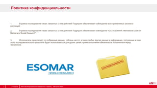 Политика конфиденциальности
1. В рамках исследования и всех связанных с ним действий Подрядчик обеспечивает соблюдение всех применимых законов и
регуляций;
2. В рамках исследования и всех связанных с ним действий Подрядчик обеспечивает соблюдение "ICC / ESOMAR International Code on
Market and Social Research";
3. Исполнитель гарантирует, что собранные данные, таблицы частот, а также любые другие данные и информация, полученные в ходе
этого исследовательского проекта не будет использоваться для других целей, кроме выполнения обязательств Исполнителя перед
Заказчиком.
31.03.2014 Агентство Индустриального Маркетинга / Украина, 1997-2013 АІМ ©7
 
