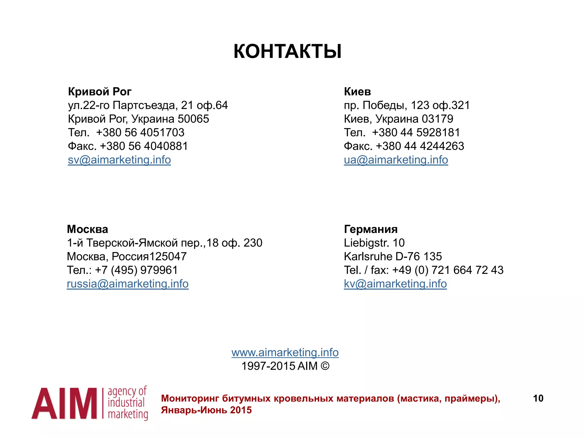 10
КОНТАКТЫ
www.aimarketing.info
1997-2015 AIM ©
Мониторинг битумных кровельных материалов (мастика, праймеры),
Январь-Июнь 2015
Кривой Рог
ул.22-го Партсъезда, 21 оф.64
Кривой Рог, Украина 50065
Тел. +380 56 4051703
Факс. +380 56 4040881
sv@aimarketing.info
Москва
1-й Тверской-Ямской пер.,18 оф. 230
Москва, Россия125047
Тел.: +7 (495) 979961
russia@aimarketing.info
Германия
Liebigstr. 10
Karlsruhe D-76 135
Tel. / fax: +49 (0) 721 664 72 43
kv@aimarketing.info
Киев
пр. Победы, 123 оф.321
Киев, Украина 03179
Тел. +380 44 5928181
Факс. +380 44 4244263
ua@aimarketing.info
 