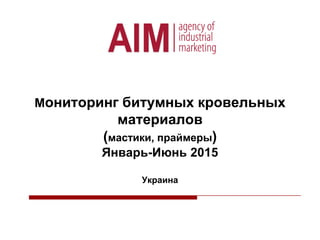 Мониторинг битумных кровельных
материалов
(мастики, праймеры)
Январь-Июнь 2015
Украина
 