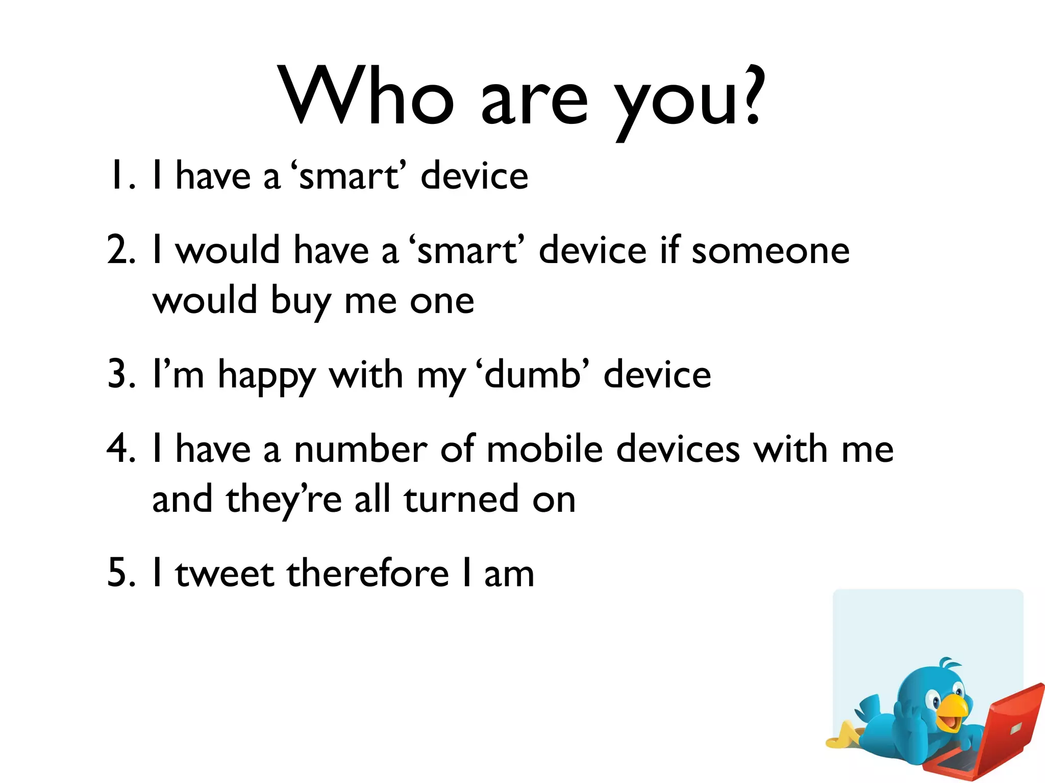 Who are you?
1. I have a ‘smart’ device
2. I would have a ‘smart’ device if someone
   would buy me one
3. I’m happy with my ‘dumb’ device
4. I have a number of mobile devices with me
   and they’re all turned on
5. I tweet therefore I am
 