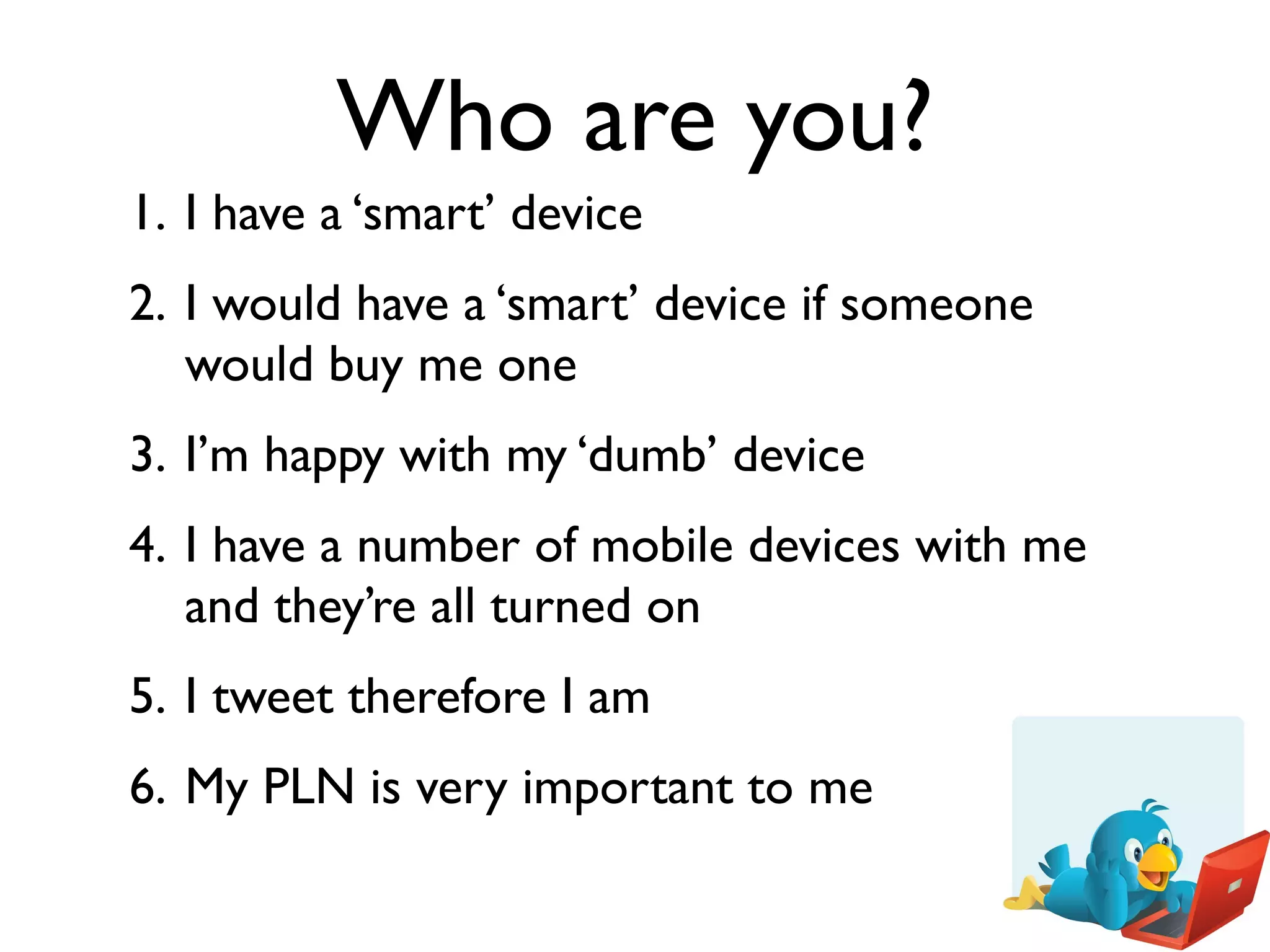 Who are you?
1. I have a ‘smart’ device
2. I would have a ‘smart’ device if someone
   would buy me one
3. I’m happy with my ‘dumb’ device
4. I have a number of mobile devices with me
   and they’re all turned on
5. I tweet therefore I am
6. My PLN is very important to me
 