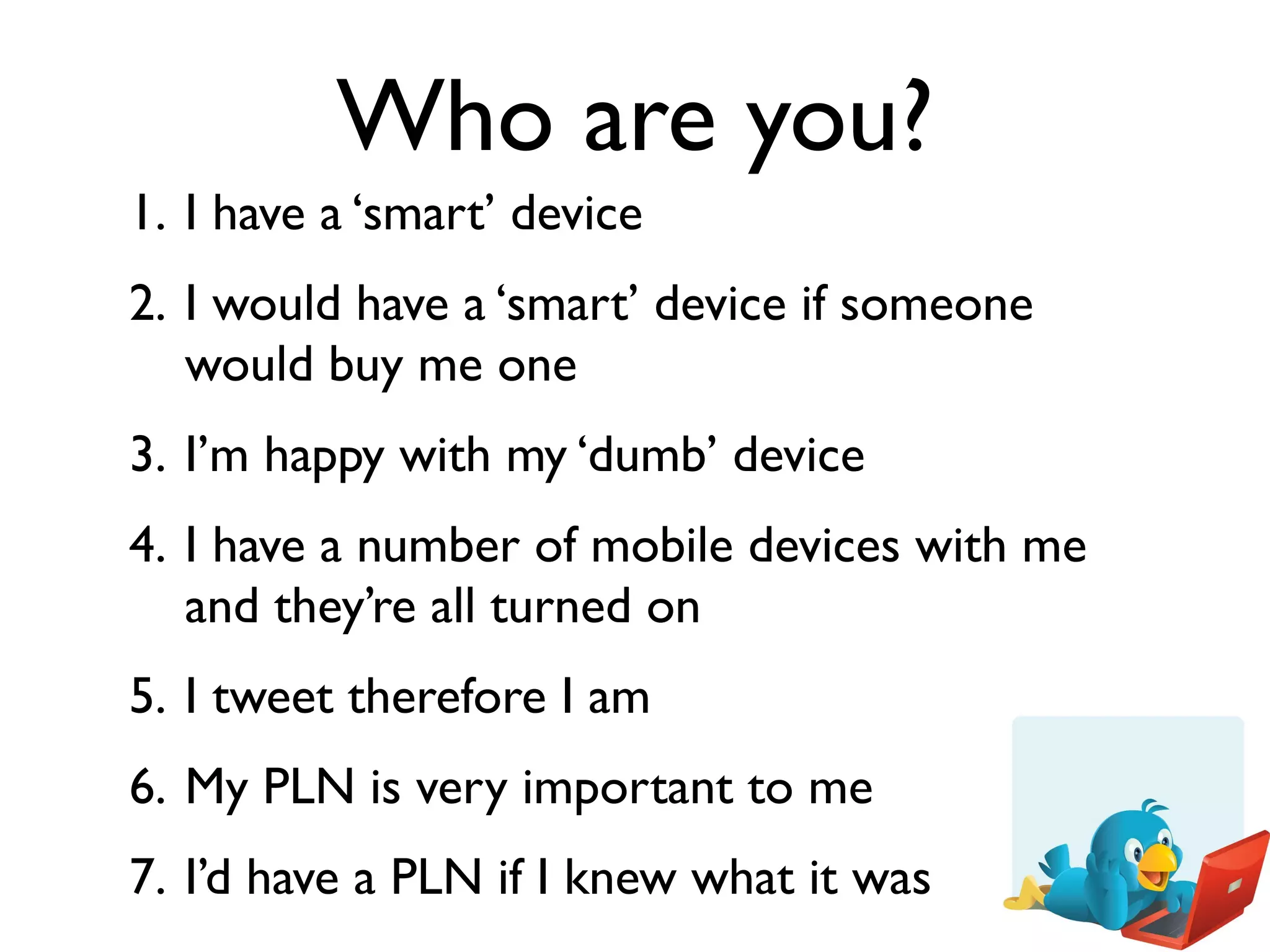 Who are you?
1. I have a ‘smart’ device
2. I would have a ‘smart’ device if someone
   would buy me one
3. I’m happy with my ‘dumb’ device
4. I have a number of mobile devices with me
   and they’re all turned on
5. I tweet therefore I am
6. My PLN is very important to me
7. I’d have a PLN if I knew what it was
 