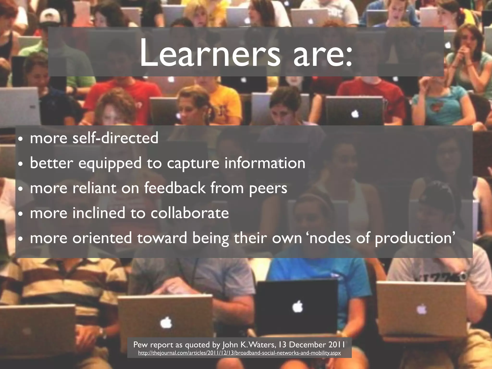 Learners are:
•   more self-directed
•   better equipped to capture information
•   more reliant on feedback from peers
•   more inclined to collaborate
•   more oriented toward being their own ‘nodes of production’




                  Pew report as quoted by John K. Waters, 13 December 2011
                   http://thejournal.com/articles/2011/12/13/broadband-social-networks-and-mobility.aspx
 