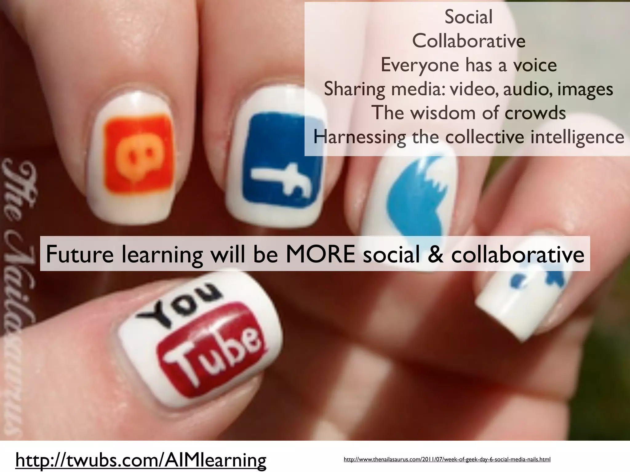 Social
                                          Collaborative
                                       Everyone has a voice
                                Sharing media: video, audio, images
                                      The wisdom of crowds
                               Harnessing the collective intelligence




   Future learning will be MORE social & collaborative




http://twubs.com/AIMlearning      http://www.thenailasaurus.com/2011/07/week-of-geek-day-6-social-media-nails.html
 