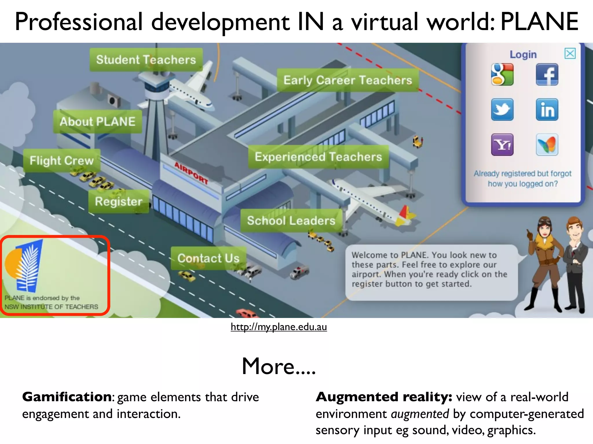 Professional development IN a virtual world: PLANE




                                http://my.plane.edu.au



                                  More....
Gamiﬁcation: game elements that drive              Augmented reality: view of a real-world
engagement and interaction.                        environment augmented by computer-generated
                                                   sensory input eg sound, video, graphics.
 