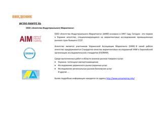 ВВЕДЕНИЕ
ИСПОЛНИТЕЛЬ
ООО «Агентство Индустриального Маркетинга»
ООО «Агентство Индустриального Маркетинга» (АИМ) основано в 1997 году. Сегодня - это первое
в Украине агентство, специализирующееся на маркетинговых исследованиях промышленных
рынков стран бывшего СССР.
Агентство является участником Украинской Ассоциации Маркетинга (УАМ). В своей работе
агентство придерживается Стандартов качества маркетинговых исследований УАМ и Европейской
организации исследовательских стандартов (ESOMAR).
Среди выполненных работ в области анализа рынков товаров и услуг:
 Украина: потенциал импортозамещения
 Исследование украинского рынка охранных услуг
 Исследование региональных рынков банковских услуг
И другие ....
Более подробная информация находится по адресу http://www.aimarketing.info/
 