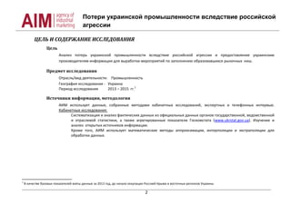 Потери украинской промышленности вследствие российской
агрессии
2
ЦЕЛЬ И СОДЕРЖАНИЕ ИССЛЕДОВАНИЯ
Цель
Анализ потерь украинской промышленности вследствие российской агрессии и предоставление украинским
производителям информации для выработки мероприятий по заполнению образовавшихся рыночных ниш.
Предмет исследования
Отрасль/вид деятельности: Промышленность
География исследования - Украина
Период исследования 2013 – 2015 гг.1
Источники информации, методология
АИМ использует данные, собранные методами кабинетных исследований, экспертных и телефонных интервью.
Кабинетные исследования:
Систематизация и анализ фактических данных из официальных данных органов государственной, ведомственной
и отраслевой статистики, а также агрегированные показатели Госкомстата (www.ukrstat.gov.ua). Изучение и
анализ открытых источников информации.
Кроме того, АИМ использует математические методы аппроксимации, интерполяции и экстраполяции для
обработки данных.
1
В качестве базовых показателей взяты данные за 2013 год, до начала оккупации Россией Крыма и восточных регионов Украины.
 