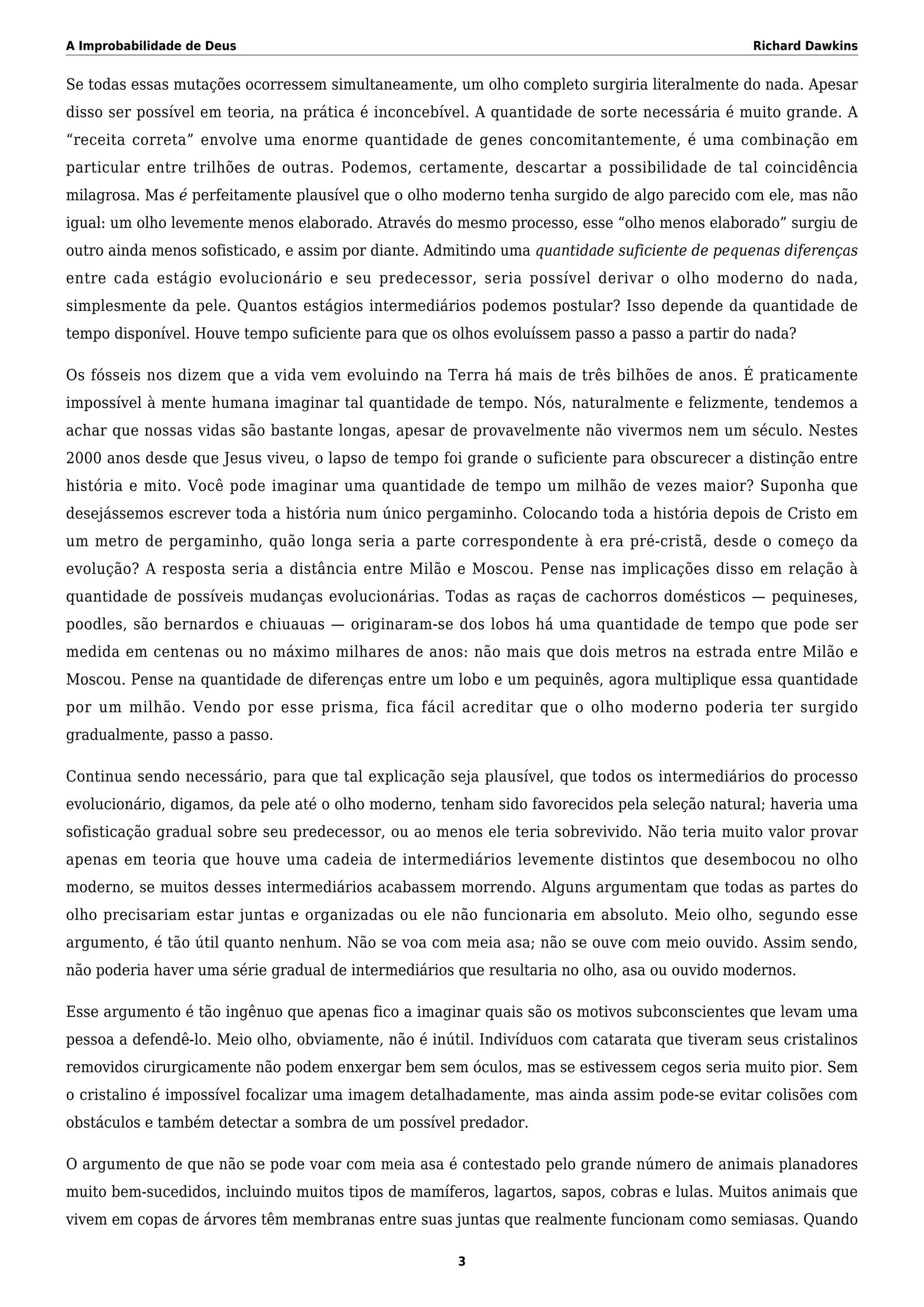 A Improbabilidade de Deus Richard Dawkins
Se todas essas mutações ocorressem simultaneamente, um olho completo surgiria literalmente do nada. Apesar
disso ser possível em teoria, na prática é inconcebível. A quantidade de sorte necessária é muito grande. A
“receita correta” envolve uma enorme quantidade de genes concomitantemente, é uma combinação em
particular entre trilhões de outras. Podemos, certamente, descartar a possibilidade de tal coincidência
milagrosa. Mas é perfeitamente plausível que o olho moderno tenha surgido de algo parecido com ele, mas não
igual: um olho levemente menos elaborado. Através do mesmo processo, esse “olho menos elaborado” surgiu de
outro ainda menos sofisticado, e assim por diante. Admitindo uma quantidade suficiente de pequenas diferenças
entre cada estágio evolucionário e seu predecessor, seria possível derivar o olho moderno do nada,
simplesmente da pele. Quantos estágios intermediários podemos postular? Isso depende da quantidade de
tempo disponível. Houve tempo suficiente para que os olhos evoluíssem passo a passo a partir do nada?
Os fósseis nos dizem que a vida vem evoluindo na Terra há mais de três bilhões de anos. É praticamente
impossível à mente humana imaginar tal quantidade de tempo. Nós, naturalmente e felizmente, tendemos a
achar que nossas vidas são bastante longas, apesar de provavelmente não vivermos nem um século. Nestes
2000 anos desde que Jesus viveu, o lapso de tempo foi grande o suficiente para obscurecer a distinção entre
história e mito. Você pode imaginar uma quantidade de tempo um milhão de vezes maior? Suponha que
desejássemos escrever toda a história num único pergaminho. Colocando toda a história depois de Cristo em
um metro de pergaminho, quão longa seria a parte correspondente à era pré-cristã, desde o começo da
evolução? A resposta seria a distância entre Milão e Moscou. Pense nas implicações disso em relação à
quantidade de possíveis mudanças evolucionárias. Todas as raças de cachorros domésticos — pequineses,
poodles, são bernardos e chiuauas — originaram-se dos lobos há uma quantidade de tempo que pode ser
medida em centenas ou no máximo milhares de anos: não mais que dois metros na estrada entre Milão e
Moscou. Pense na quantidade de diferenças entre um lobo e um pequinês, agora multiplique essa quantidade
por um milhão. Vendo por esse prisma, fica fácil acreditar que o olho moderno poderia ter surgido
gradualmente, passo a passo.
Continua sendo necessário, para que tal explicação seja plausível, que todos os intermediários do processo
evolucionário, digamos, da pele até o olho moderno, tenham sido favorecidos pela seleção natural; haveria uma
sofisticação gradual sobre seu predecessor, ou ao menos ele teria sobrevivido. Não teria muito valor provar
apenas em teoria que houve uma cadeia de intermediários levemente distintos que desembocou no olho
moderno, se muitos desses intermediários acabassem morrendo. Alguns argumentam que todas as partes do
olho precisariam estar juntas e organizadas ou ele não funcionaria em absoluto. Meio olho, segundo esse
argumento, é tão útil quanto nenhum. Não se voa com meia asa; não se ouve com meio ouvido. Assim sendo,
não poderia haver uma série gradual de intermediários que resultaria no olho, asa ou ouvido modernos.
Esse argumento é tão ingênuo que apenas fico a imaginar quais são os motivos subconscientes que levam uma
pessoa a defendê-lo. Meio olho, obviamente, não é inútil. Indivíduos com catarata que tiveram seus cristalinos
removidos cirurgicamente não podem enxergar bem sem óculos, mas se estivessem cegos seria muito pior. Sem
o cristalino é impossível focalizar uma imagem detalhadamente, mas ainda assim pode-se evitar colisões com
obstáculos e também detectar a sombra de um possível predador.
O argumento de que não se pode voar com meia asa é contestado pelo grande número de animais planadores
muito bem-sucedidos, incluindo muitos tipos de mamíferos, lagartos, sapos, cobras e lulas. Muitos animais que
vivem em copas de árvores têm membranas entre suas juntas que realmente funcionam como semiasas. Quando
3
 