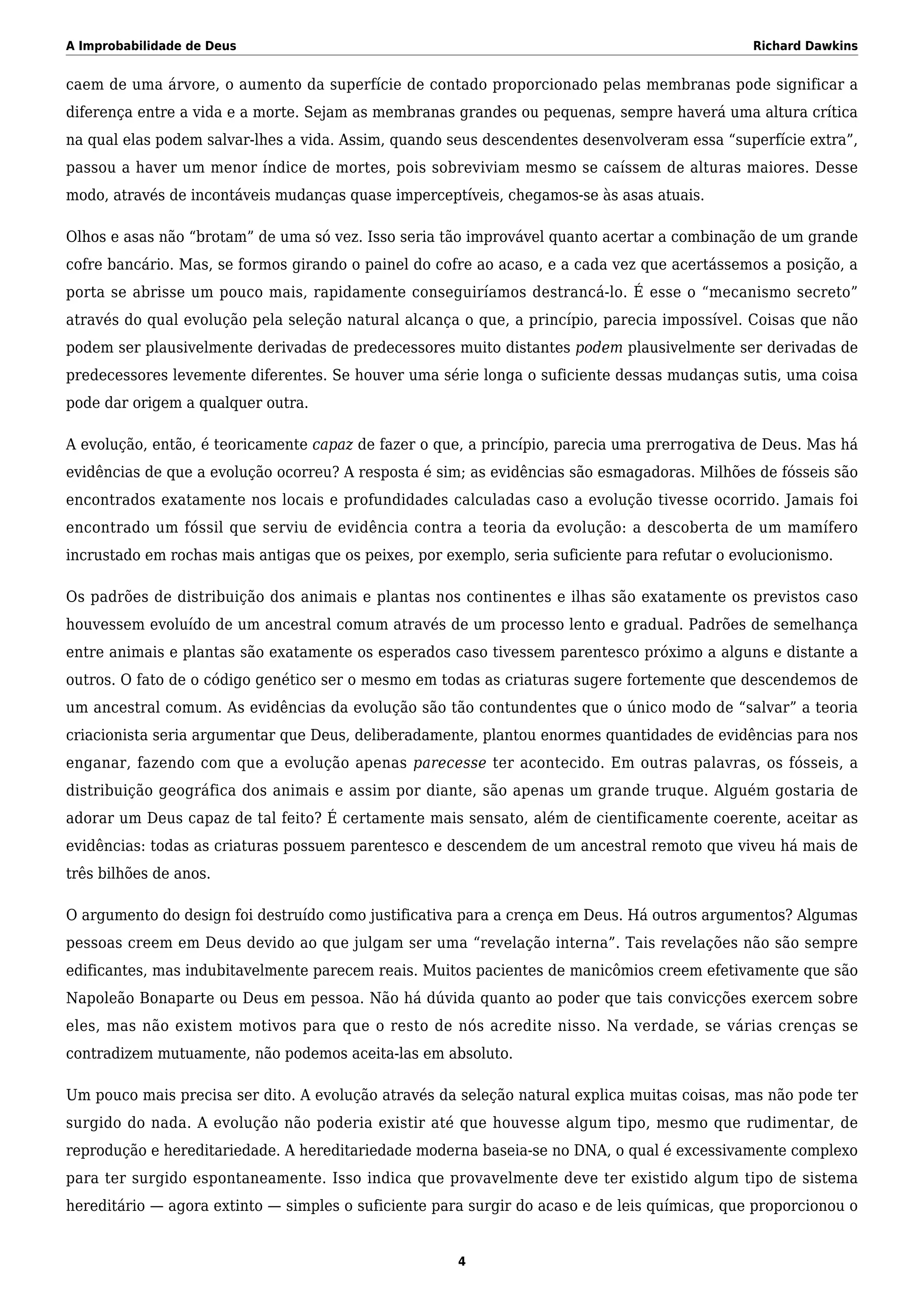 A Improbabilidade de Deus Richard Dawkins
caem de uma árvore, o aumento da superfície de contado proporcionado pelas membranas pode significar a
diferença entre a vida e a morte. Sejam as membranas grandes ou pequenas, sempre haverá uma altura crítica
na qual elas podem salvar-lhes a vida. Assim, quando seus descendentes desenvolveram essa “superfície extra”,
passou a haver um menor índice de mortes, pois sobreviviam mesmo se caíssem de alturas maiores. Desse
modo, através de incontáveis mudanças quase imperceptíveis, chegamos-se às asas atuais.
Olhos e asas não “brotam” de uma só vez. Isso seria tão improvável quanto acertar a combinação de um grande
cofre bancário. Mas, se formos girando o painel do cofre ao acaso, e a cada vez que acertássemos a posição, a
porta se abrisse um pouco mais, rapidamente conseguiríamos destrancá-lo. É esse o “mecanismo secreto”
através do qual evolução pela seleção natural alcança o que, a princípio, parecia impossível. Coisas que não
podem ser plausivelmente derivadas de predecessores muito distantes podem plausivelmente ser derivadas de
predecessores levemente diferentes. Se houver uma série longa o suficiente dessas mudanças sutis, uma coisa
pode dar origem a qualquer outra.
A evolução, então, é teoricamente capaz de fazer o que, a princípio, parecia uma prerrogativa de Deus. Mas há
evidências de que a evolução ocorreu? A resposta é sim; as evidências são esmagadoras. Milhões de fósseis são
encontrados exatamente nos locais e profundidades calculadas caso a evolução tivesse ocorrido. Jamais foi
encontrado um fóssil que serviu de evidência contra a teoria da evolução: a descoberta de um mamífero
incrustado em rochas mais antigas que os peixes, por exemplo, seria suficiente para refutar o evolucionismo.
Os padrões de distribuição dos animais e plantas nos continentes e ilhas são exatamente os previstos caso
houvessem evoluído de um ancestral comum através de um processo lento e gradual. Padrões de semelhança
entre animais e plantas são exatamente os esperados caso tivessem parentesco próximo a alguns e distante a
outros. O fato de o código genético ser o mesmo em todas as criaturas sugere fortemente que descendemos de
um ancestral comum. As evidências da evolução são tão contundentes que o único modo de “salvar” a teoria
criacionista seria argumentar que Deus, deliberadamente, plantou enormes quantidades de evidências para nos
enganar, fazendo com que a evolução apenas parecesse ter acontecido. Em outras palavras, os fósseis, a
distribuição geográfica dos animais e assim por diante, são apenas um grande truque. Alguém gostaria de
adorar um Deus capaz de tal feito? É certamente mais sensato, além de cientificamente coerente, aceitar as
evidências: todas as criaturas possuem parentesco e descendem de um ancestral remoto que viveu há mais de
três bilhões de anos.
O argumento do design foi destruído como justificativa para a crença em Deus. Há outros argumentos? Algumas
pessoas creem em Deus devido ao que julgam ser uma “revelação interna”. Tais revelações não são sempre
edificantes, mas indubitavelmente parecem reais. Muitos pacientes de manicômios creem efetivamente que são
Napoleão Bonaparte ou Deus em pessoa. Não há dúvida quanto ao poder que tais convicções exercem sobre
eles, mas não existem motivos para que o resto de nós acredite nisso. Na verdade, se várias crenças se
contradizem mutuamente, não podemos aceita-las em absoluto.
Um pouco mais precisa ser dito. A evolução através da seleção natural explica muitas coisas, mas não pode ter
surgido do nada. A evolução não poderia existir até que houvesse algum tipo, mesmo que rudimentar, de
reprodução e hereditariedade. A hereditariedade moderna baseia-se no DNA, o qual é excessivamente complexo
para ter surgido espontaneamente. Isso indica que provavelmente deve ter existido algum tipo de sistema
hereditário — agora extinto — simples o suficiente para surgir do acaso e de leis químicas, que proporcionou o
4
 