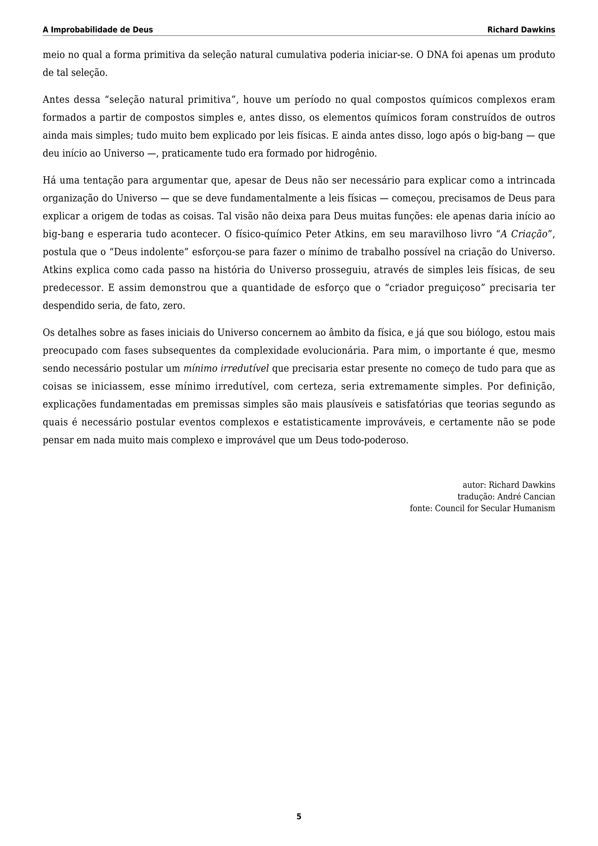 A Improbabilidade de Deus Richard Dawkins
meio no qual a forma primitiva da seleção natural cumulativa poderia iniciar-se. O DNA foi apenas um produto
de tal seleção.
Antes dessa “seleção natural primitiva”, houve um período no qual compostos químicos complexos eram
formados a partir de compostos simples e, antes disso, os elementos químicos foram construídos de outros
ainda mais simples; tudo muito bem explicado por leis físicas. E ainda antes disso, logo após o big-bang — que
deu início ao Universo —, praticamente tudo era formado por hidrogênio.
Há uma tentação para argumentar que, apesar de Deus não ser necessário para explicar como a intrincada
organização do Universo — que se deve fundamentalmente a leis físicas — começou, precisamos de Deus para
explicar a origem de todas as coisas. Tal visão não deixa para Deus muitas funções: ele apenas daria início ao
big-bang e esperaria tudo acontecer. O físico-químico Peter Atkins, em seu maravilhoso livro “A Criação”,
postula que o “Deus indolente” esforçou-se para fazer o mínimo de trabalho possível na criação do Universo.
Atkins explica como cada passo na história do Universo prosseguiu, através de simples leis físicas, de seu
predecessor. E assim demonstrou que a quantidade de esforço que o “criador preguiçoso” precisaria ter
despendido seria, de fato, zero.
Os detalhes sobre as fases iniciais do Universo concernem ao âmbito da física, e já que sou biólogo, estou mais
preocupado com fases subsequentes da complexidade evolucionária. Para mim, o importante é que, mesmo
sendo necessário postular um mínimo irredutível que precisaria estar presente no começo de tudo para que as
coisas se iniciassem, esse mínimo irredutível, com certeza, seria extremamente simples. Por definição,
explicações fundamentadas em premissas simples são mais plausíveis e satisfatórias que teorias segundo as
quais é necessário postular eventos complexos e estatisticamente improváveis, e certamente não se pode
pensar em nada muito mais complexo e improvável que um Deus todo-poderoso.
autor: Richard Dawkins
tradução: André Cancian
fonte: Council for Secular Humanism
5
 