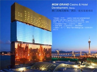 美高梅金殿赌场 及酒店发展项目  澳门 MGM Grand Casino &  Hotel Development,  Macau MGM GRAND  Casino & Hotel Development,  Macau 澳门美梅高赌场 / 酒店 / 娱乐发展项目 ●  Scope （ 类型 ） : casino, hotel and entertainment complex with 599 of guest rooms and villas  赌场，拥有 599 个客房的酒店和娱乐综合体，别墅 ●  Completion Year （ 完成时间 ） : 2007 ●  Total GFA （ 总建筑面积 ） : 205,000m 2 ●  Client （ 客户 ） : Shun Tak Holdings Ltd.  信德集团有限公司 