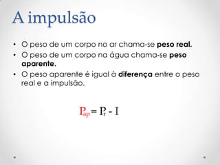 A impulsão
• O peso de um corpo no ar chama-se peso real.
• O peso de um corpo na água chama-se peso
aparente.
• O peso aparente é igual à diferença entre o peso
real e a impulsão.
P = P - Iap r
 