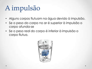A impulsão
• Alguns corpos flutuam na água devido à impulsão.
• Se o peso do corpo no ar é superior à impulsão o
corpo afunda-se
• Se o peso real do corpo é inferior à impulsão o
corpo flutua.
 
