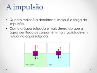 A impulsão
• Quanto maior é a densidade, maior é a força de
impulsão.
• Como a água salgada é mais densa do que a
água destilada os corpos têm mais facilidade em
flutuar na água salgada.
 