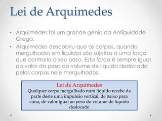 Lei de Arquimedes
• Arquimedes foi um grande génio da Antiguidade
Grega.
• Arquimedes descobriu que os corpos, quando
mergulhados em líquidos são sujeitos a uma força
que contraria o seu peso. Esta força é sempre igual
ao valor do peso do volume de liquido deslocado
pelos corpos nele mergulhados.
Lei de Arquimedes
Qualquer corpo mergulhado num liquido recebe da
parte deste uma impulsão vertical, de baixo para
cima, de valor igual ao peso do volume de líquido
deslocado
 