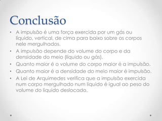 Conclusão
• A impulsão é uma força exercida por um gás ou
líquido, vertical, de cima para baixo sobre os corpos
nele mergulhados.
• A impulsão depende do volume do corpo e da
densidade do meio (líquido ou gás).
• Quanto maior é o volume do corpo maior é a impulsão.
• Quanto maior é a densidade do meio maior é impulsão.
• A Lei de Arquimedes verifica que a impulsão exercida
num corpo mergulhado num liquido é igual ao peso do
volume do liquido deslocado.
 