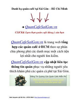 Địa điểm quán cafe - cà phê Độc đáo Quận 11 – Nơi nào quán caphe Độc đáo Quận 4 2013.
Danh bạ quán café Sài Gòn – HồChí Minh: http://quancafesaigon.vn/
Danh bạ quán café tại Sài Gòn – Hồ Chí Minh
 QuanCafeSaiGon.vn
CLICK& Lựa chọn quán café đúng ý của bạn
QuanCafeSaiGon.vn là trang web tổng
hợp các quán café ở HCM theo sự phân
chia phong phú các danh mục một cách tiện
lợi nhất cho người tìm kiếm.
QuanCafeSaiGon.vn cập nhật liên tục
thông tin quán phục vụ những người yêu
thích khám phá các quán cà phê tại Sài Gòn.
 