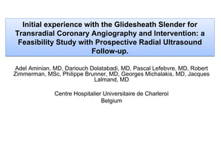 Initial experience with the Glidesheath Slender for
Transradial Coronary Angiography and Intervention: a
Feasibility Study with Prospective Radial Ultrasound
Follow-up.
Adel Aminian, MD, Dariouch Dolatabadi, MD, Pascal Lefebvre, MD, Robert
Zimmerman, MSc, Philippe Brunner, MD, Georges Michalakis, MD, Jacques
Lalmand, MD
Centre Hospitalier Universitaire de Charleroi
Belgium

 