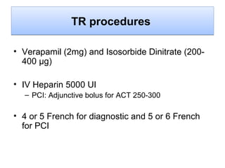 TR procedures
• Verapamil (2mg) and Isosorbide Dinitrate (200400 μg)
• IV Heparin 5000 UI
– PCI: Adjunctive bolus for ACT 250-300

• 4 or 5 French for diagnostic and 5 or 6 French
for PCI

 