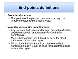 End-points definitions
• Procedural success
– Completion of the planned procedure through the
initially selected radial access route.
• Vascular access site complications
– Any documented vascular damage (vessel perforation,
arterial dissection, pseudoaneurysm and local
hematoma).
– Major: hemoglobin loss > 3 g/dl or need for blood
transfusion or vascular repair.
– Minor: local hematoma > 3 cm diameter without
hemoglobin loss > 3 g/dl or need for blood transfusion
or vascular repair.

 