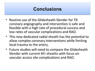Conclusions
• Routine use of the Glidesheath Slender for TR
coronary angiography and intervention is safe and
feasible with a high rate of procedural success and
low rates of vascular complications and RAO.
• This new dedicated radial sheath has the potential to
allow complex coronary interventions while limiting
local trauma to the artery.
• Future studies will need to compare the Glidesheath
Slender with current 6Fr sheaths with focus on
vascular access site complications and RAO.

 