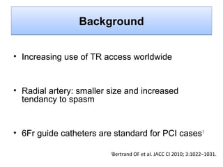 Background
• Increasing use of TR access worldwide

• Radial artery: smaller size and increased
tendancy to spasm

• 6Fr guide catheters are standard for PCI cases 1
1

Bertrand OF et al. JACC CI 2010; 3:1022–1031.

 