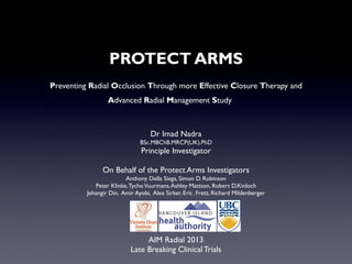 PROTECT ARMS
Preventing Radial Occlusion Through more Effective Closure Therapy and
Advanced Radial Management Study

Dr Imad Nadra
BSc.MBChB.MRCP(UK).PhD

Principle Investigator

On Behalf of the Protect Arms Investigators
Anthony Della Siega, Simon D. Robinson
Peter Klinke, Tycho Vuurmans, Ashley Mattson, Robert D.Kinloch
Jehangir Din, Amir Ayobi, Alex Sirker, Eric .Fretz, Richard Mildenberger

!

AIM Radial 2013
Late Breaking Clinical Trials

 
