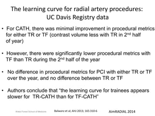 The learning curve for radial artery procedures: 
UC Davis Registry data 
• For CATH, there was minimal improvement in procedural metrics 
for either TR or TF (contrast volume less with TR in 2nd half 
of year) 
• However, there were significantly lower procedural metrics with 
TF than TR during the 2nd half of the year 
• No difference in procedural metrics for PCI with either TR or TF 
over the year, and no difference between TR or TF 
• Authors conclude that “the learning curve for trainees appears 
slower for TR-CATH than for TF-CATH” 
Balwanz et al; AHJ 2013; 165:310-6 
Wake Forest School of Medicine AimRADIAL 2014 
 