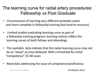 The learning curve for radial artery procedures: 
Fellowship vs Post Graduate 
• Circumstances of learning very different-probably easier 
and more complete in fellowship training (but hard to measure) 
• Limited studies evaluating learning curve as part of 
a fellowship training program: learning metrics reflect the 
learning curves of both fellows and attendings 
• The available data indicate that the radial learning curve may not 
be as “steep” as once believed. With a threshold for initial 
“competence” 25-40 cases 
• Need data addressing the issue of competence/proficiency 
Wake Forest School of Medicine AimRADIAL 2014 
 