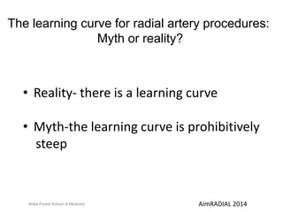 The learning curve for radial artery procedures: 
Myth or reality? 
• Reality- there is a learning curve 
• Myth-the learning curve is prohibitively 
steep 
Wake Forest School of Medicine AimRADIAL 2014 
 