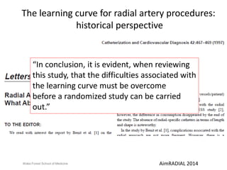 The learning curve for radial artery procedures: 
historical perspective 
“In conclusion, it is evident, when reviewing 
this study, that the difficulties associated with 
the learning curve must be overcome 
before a randomized study can be carried 
out.” 
Wake Forest School of Medicine AimRADIAL 2014 
 