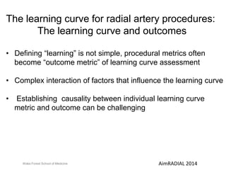 The learning curve for radial artery procedures: 
The learning curve and outcomes 
• Defining “learning” is not simple, procedural metrics often 
become “outcome metric” of learning curve assessment 
• Complex interaction of factors that influence the learning curve 
• Establishing causality between individual learning curve 
metric and outcome can be challenging 
Wake Forest School of Medicine AimRADIAL 2014 
 