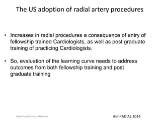 The US adoption of radial artery procedures 
• Increases in radial procedures a consequence of entry of 
fellowship trained Cardiologists, as well as post graduate 
training of practicing Cardiologists. 
• So, evaluation of the learning curve needs to address 
outcomes from both fellowship training and post 
graduate training 
Wake Forest School of Medicine AimRADIAL 2014 
 
