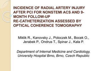 INCIDENCE OF RADIAL ARTERY INJURY 
AFTER PCI FOR NONSTEMI ACS AND 9- 
MONTH FOLLOW-UP 
RE-CATHETERIZATION ASSESSED BY 
OPTICAL COHERENCE TOMOGRAPHY 
Miklik R., Kanovsky J., Poloczek M., Bocek O., 
Jerabek P., Ondrus T., Spinar J., Kala P. 
Department of Internal Medicine and Cardiology, 
University Hospital Brno, Brno, Czech Republic 
 