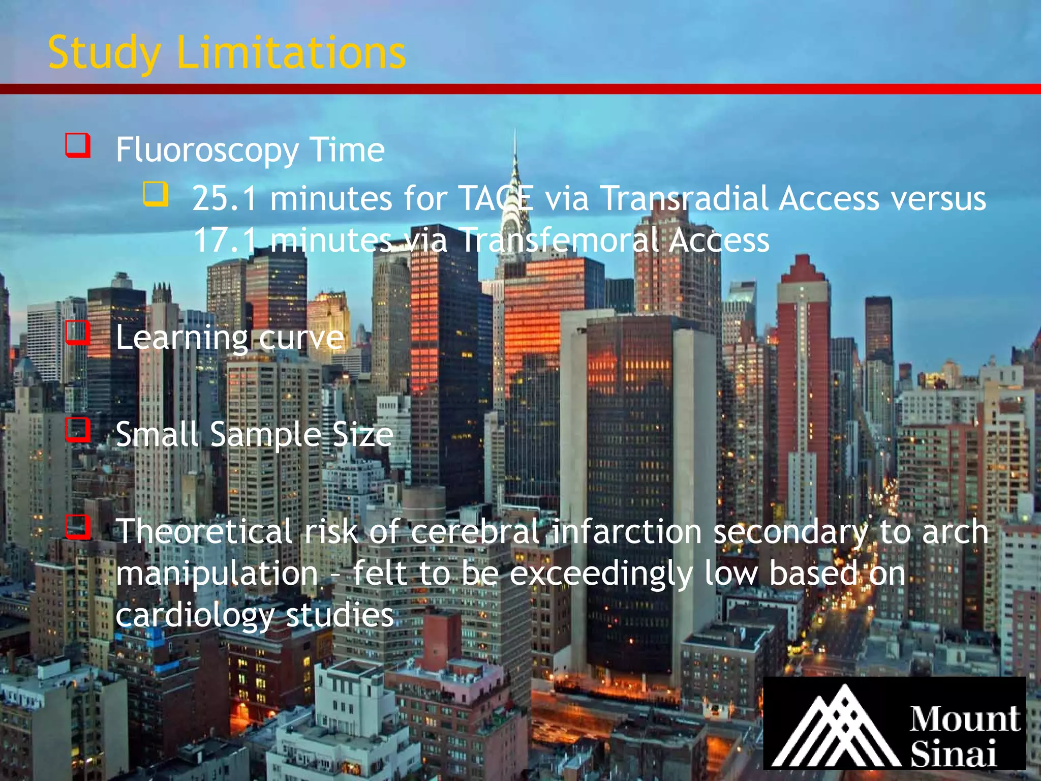 Study Limitations 
 Fluoroscopy Time 
 25.1 minutes for TACE via Transradial Access versus 
17.1 minutes via Transfemoral Access 
 Learning curve 
 Small Sample Size 
 Theoretical risk of cerebral infarction secondary to arch 
manipulation – felt to be exceedingly low based on 
cardiology studies 
 
