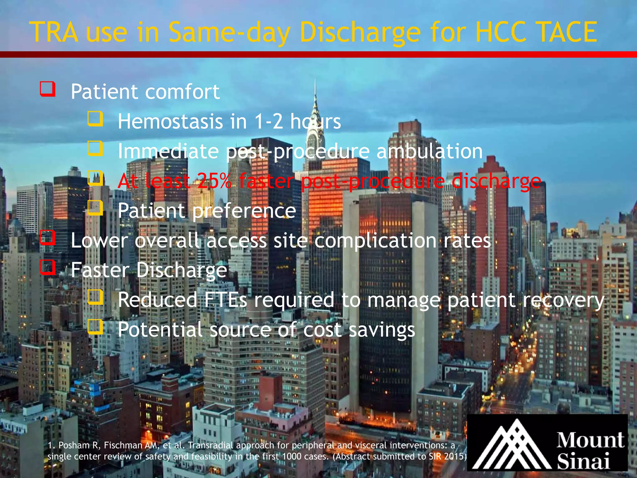 TRA use in Same-day Discharge for HCC TACE 
 Patient comfort 
 Hemostasis in 1-2 hours 
 Immediate post-procedure ambulation 
 At least 25% faster post-procedure discharge 
 Patient preference 
 Lower overall access site complication rates 
 Faster Discharge 
 Reduced FTEs required to manage patient recovery 
 Potential source of cost savings 
1. Posham R, Fischman AM, et al. Transradial approach for peripheral and visceral interventions: a 
single center review of safety and feasibility in the first 1000 cases. (Abstract submitted to SIR 2015) 
 
