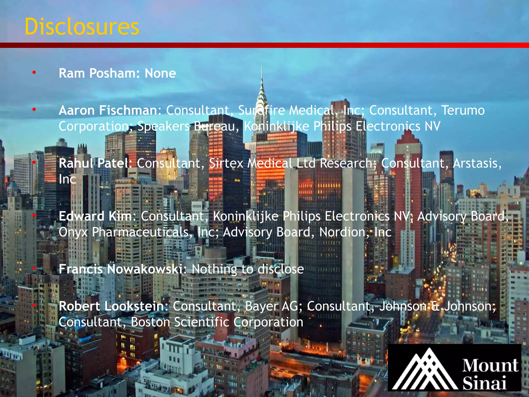 Disclosures 
• Ram Posham: None 
• Aaron Fischman: Consultant, Surefire Medical, Inc; Consultant, Terumo 
Corporation; Speakers Bureau, Koninklijke Philips Electronics NV 
• Rahul Patel: Consultant, Sirtex Medical Ltd Research; Consultant, Arstasis, 
Inc 
• Edward Kim: Consultant, Koninklijke Philips Electronics NV; Advisory Board, 
Onyx Pharmaceuticals, Inc; Advisory Board, Nordion, Inc 
• Francis Nowakowski: Nothing to disclose 
• Robert Lookstein: Consultant, Bayer AG; Consultant, Johnson & Johnson; 
Consultant, Boston Scientific Corporation 
 