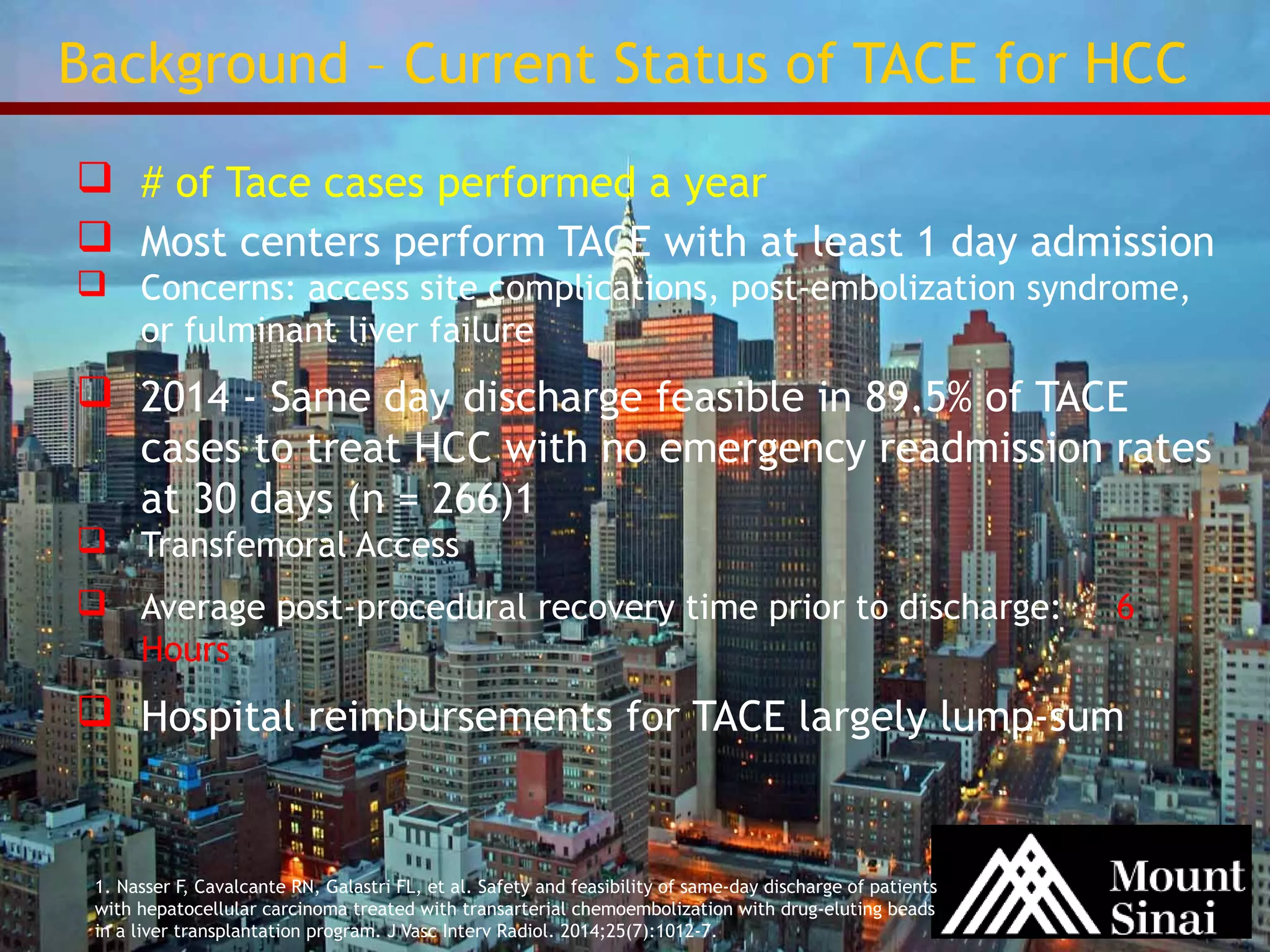 Background – Current Status of TACE for HCC 
 # of Tace cases performed a year 
 Most centers perform TACE with at least 1 day admission 
 Concerns: access site complications, post-embolization syndrome, 
or fulminant liver failure 
 2014 - Same day discharge feasible in 89.5% of TACE 
cases to treat HCC with no emergency readmission rates 
at 30 days (n = 266)1 
 Transfemoral Access 
 Average post-procedural recovery time prior to discharge: 6 
Hours 
 Hospital reimbursements for TACE largely lump-sum 
1. Nasser F, Cavalcante RN, Galastri FL, et al. Safety and feasibility of same-day discharge of patients 
with hepatocellular carcinoma treated with transarterial chemoembolization with drug-eluting beads 
in a liver transplantation program. J Vasc Interv Radiol. 2014;25(7):1012-7. 
 