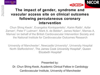 The impact of gender, syndrome and 
vascular access site on clinical outcomes 
following percutaneous coronary 
intervention 
Chun Shing Kwok1, Evangelos Kontopantelis1, Karim Ratib3, Azfar 
Zaman2, Peter F Ludman4, Mark A. de Belder5, James Nolan3, Mamas A. 
Mamas1 on behalf of the British Cardiovascular Intervention Society and 
the National Institute for Cardiovascular Outcomes Research 
University of Manchester1, Newcastle University2, University Hospital 
North Staffordshire3, The James Cook University Hospital4, Queen 
Elizabeth Hospital5 
Presented by: 
Dr. Chun Shing Kwok, Academic Clinical Fellow in Cardiology 
Cardiovascular Institute, University of Manchester 
 