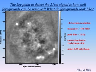 GB et al. 2009
~2.3 arcmin resolution
frequency: ~150 MHz
peak flux ~ 2.8 Jy
conversion factor:
1mJy/beam=4 K
noise: 0.75 mJy/beam
The key point to detect the 21cm signal is how well
foregrounds can be removed! What do foregrounds look like?
 