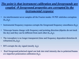 • An interferometer never samples all the Fourier modes  PSF sidelobes corruption
(k┴,k║);
• Instrumental frequency response corrupts the foreground frequency smoothness (k║);
• Telescope beams change with frequency and pointing direction (dipoles do not track
the sky) and they can be different from each other (k┴,k║);
• The ionosphere is no longer transparent (time and frequency dependent distortion &
refraction) (k┴,k║);
• RFI corrupts the sky signal (mostly ,k║);
• Real foreground polarized signal can leak into total intensity due to polarized beams
a/o imperfect polarization calibration (k║);
The point is that instrument calibration and foregrounds are
coupled  foreground properties are corrupted by the
instrumental response
 