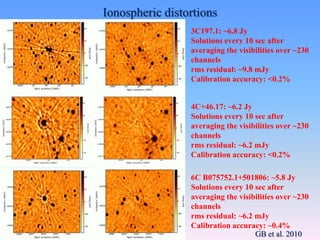 3C197.1: ~6.8 Jy
Solutions every 10 sec after
averaging the visibilities over ~230
channels
rms residual: ~9.8 mJy
Calibration accuracy: <0.2%
4C+46.17: ~6.2 Jy
Solutions every 10 sec after
averaging the visibilities over ~230
channels
rms residual: ~6.2 mJy
Calibration accuracy: <0.2%
6C B075752.1+501806: ~5.8 Jy
Solutions every 10 sec after
averaging the visibilities over ~230
channels
rms residual: ~6.2 mJy
Calibration accuracy: ~0.4%
Ionospheric distortions
GB et al. 2010
 