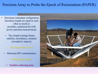 Precision Array to Probe the Epoch of Reionization (PAPER)
• Maximum redundant configuration
(baselines length are equal to each
other as much as
possible), optimized for EoR
power spectrum measurement;
• The simplest design (beam
stability, smoothness, minimal
ionospheric impact);
• Very large field of view;
• Minimum RFI contamination;
• Analog signal paths;
• Smallest collecting area;
 
