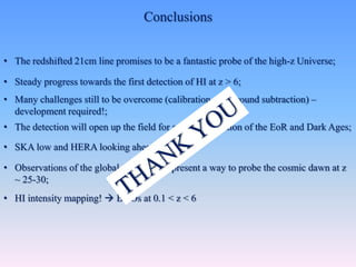 Conclusions
• The redshifted 21cm line promises to be a fantastic probe of the high-z Universe;
• Steady progress towards the first detection of HI at z > 6;
• Many challenges still to be overcome (calibration, foreground subtraction) –
development required!;
• The detection will open up the field for a characterization of the EoR and Dark Ages;
• SKA low and HERA looking ahead;
• Observations of the global sky signal represent a way to probe the cosmic dawn at z
~ 25-30;
• HI intensity mapping!  BAOs at 0.1 < z < 6
 